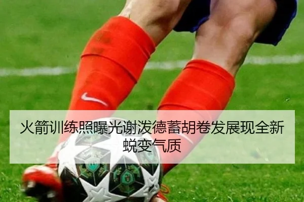 火箭训练照曝光谢泼德蓄胡卷发展现全新蜕变气质